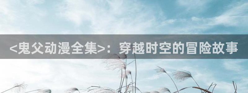 工口里番漫画：<鬼父动漫全集>：穿越时空的冒险故事