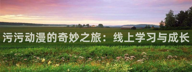工口本子里番漫画：污污动漫的奇妙之旅：线上学习与成长